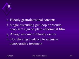 e. Bloody gastrointestinal contents f. Single distending gut loop or pseudo-neoplasm sign on plain abdominal film g. A large amount of bloody ascites h. No relieving evidence to intensive nonoperative treatment 