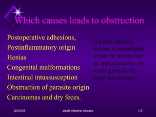 Postoperative adhesions, Postinflammatory origin Henias Congenital malformations Intestinal intussusception Obstruction of parasite origin Carcinomas and dry feces. Which causes leads to obstruction : His past medical history is remarkable in that he underwent an appendectomy for acute appendicitis eight months ago.  