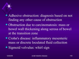 Adhesive obstruction: diagnosis based on not finding any other cause of obstruction  Obstruction due to carcinomatosis: mass or bowel wall thickening along serosa of bowel at the transition zone  Crohn's disease: inflammatory mesenteric mass or discrete loculated fluid collection  Sigmoid volvulus: whirl sign  