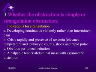 3. Whether the obstruction is simple or strangulation obstruction:     Indications for strangulation: a. Developing continuous violently rather than intermittent pain b. Crisis rapidly and presence of toxemia (elevated temperature and leukocyte count), shock and rapid pulse c. Obvious peritoneal irritation d. A palpable tender abdominal mass with asymmetric distention 