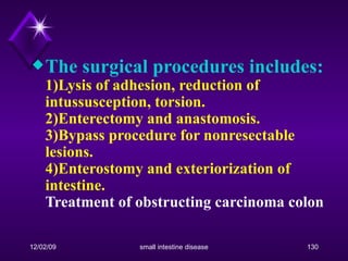 The surgical procedures includes: 1)Lysis of adhesion, reduction of intussusception, torsion.  2)Enterectomy and anastomosis. 3)Bypass procedure for nonresectable lesions. 4)Enterostomy and exteriorization of intestine.   Treatment of obstructing carcinoma colon 