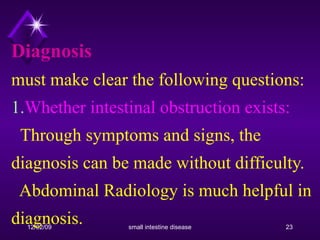 Diagnosis must make clear the following questions: 1. Whether intestinal obstruction exists:    Through symptoms and signs, the diagnosis can be made without difficulty.    Abdominal Radiology is much helpful in diagnosis. 