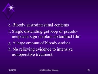 e. Bloody gastrointestinal contents f. Single distending gut loop or pseudo-neoplasm sign on plain abdominal film g. A large amount of bloody ascites h. No relieving evidence to intensive nonoperative treatment 