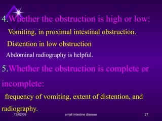 4. Whether the obstruction is high or low:    Vomiting, in proximal intestinal obstruction.   Distention in low obstruction   Abdominal radiography is helpful.  5. Whether the obstruction is complete or incomplete:    frequency of vomiting, extent of distention, and radiography. 