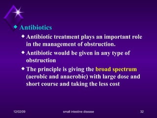 Antibiotics Antibiotic treatment plays an important role in the management of obstruction. Antibiotic would be given in any type of obstruction The principle is giving the  broad spectrum  (aerobic and anaerobic) with large dose and short course and taking the less cost 