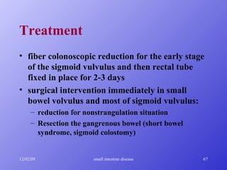 Treatment fiber colonoscopic reduction for the early stage of the sigmoid vulvulus and then rectal tube fixed in place for 2-3 days surgical intervention immediately in small bowel volvulus and most of sigmoid vulvulus: reduction for nonstrangulation situation Resection the gangrenous bowel (short bowel syndrome, sigmoid colostomy) 