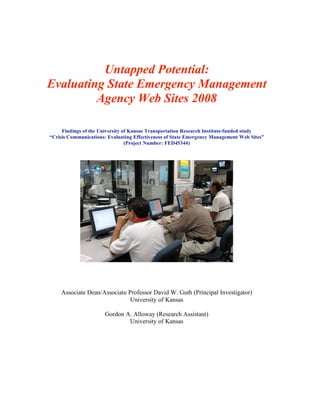 Untapped Potential:
Evaluating State Emergency Management
         Agency Web Sites 2008

     Findings of the University of Kansas Transportation Research Institute-funded study
“Crisis Communications: Evaluating Effectiveness of State Emergency Management Web Sites”
                                 (Project Number: FED45344)




    Associate Dean/Associate Professor David W. Guth (Principal Investigator)
                              University of Kansas

                       Gordon A. Alloway (Research Assistant)
                               University of Kansas
 