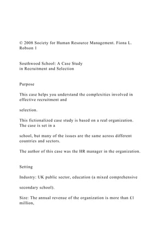 © 2008 Society for Human Resource Management. Fiona L.
Robson 1
Southwood School: A Case Study
in Recruitment and Selection
Purpose
This case helps you understand the complexities involved in
effective recruitment and
selection.
This fictionalized case study is based on a real organization.
The case is set in a
school, but many of the issues are the same across different
countries and sectors.
The author of this case was the HR manager in the organization.
Setting
Industry: UK public sector, education (a mixed comprehensive
secondary school).
Size: The annual revenue of the organization is more than £1
million,
 