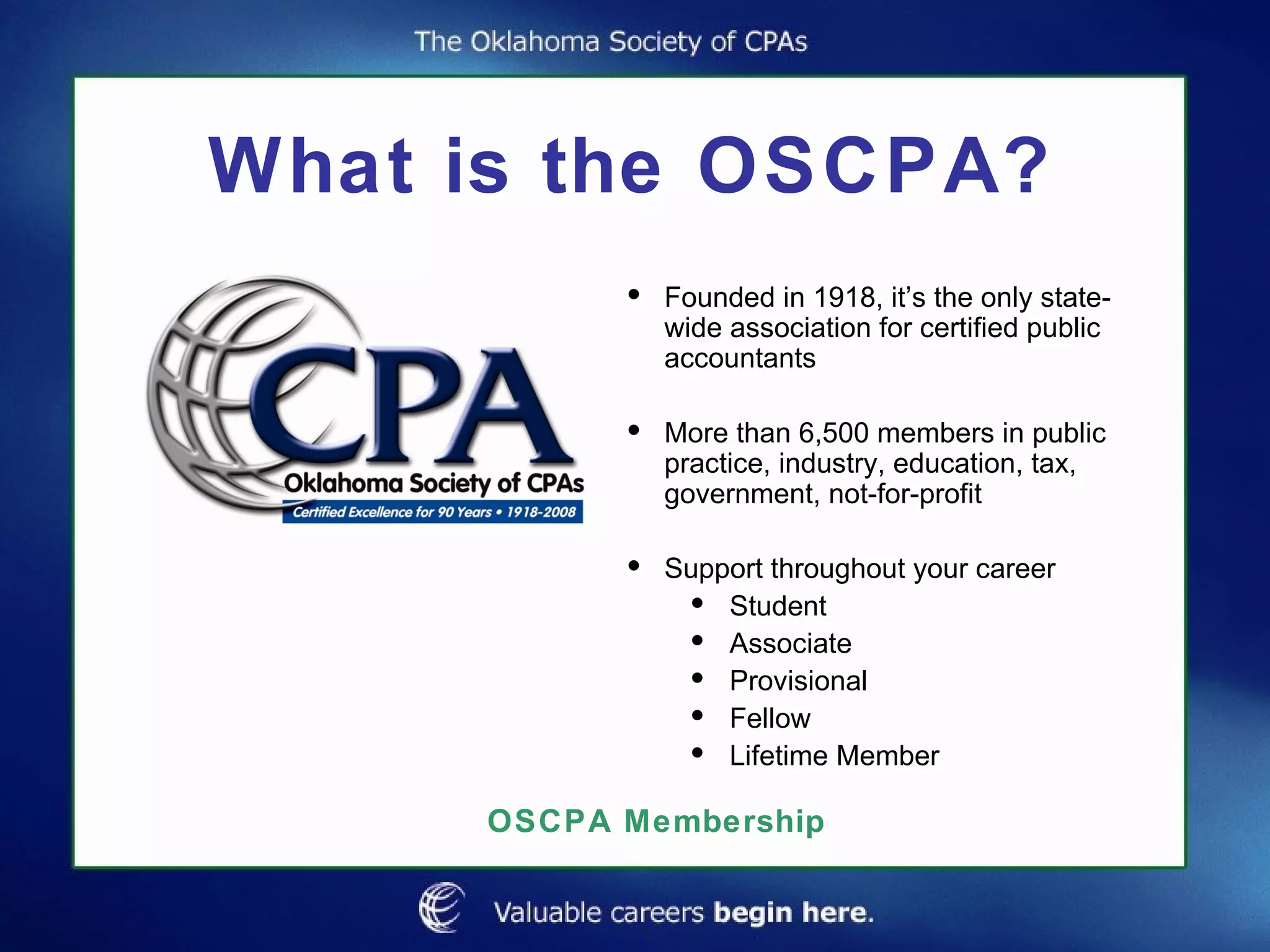 What is the OSCPA? Founded in 1918, it’s the only state-wide association for certified public accountants More than 6,500 members in public practice, industry, education, tax, government, not-for-profit Support throughout your career Student Associate Provisional Fellow Lifetime Member OSCPA Membership 