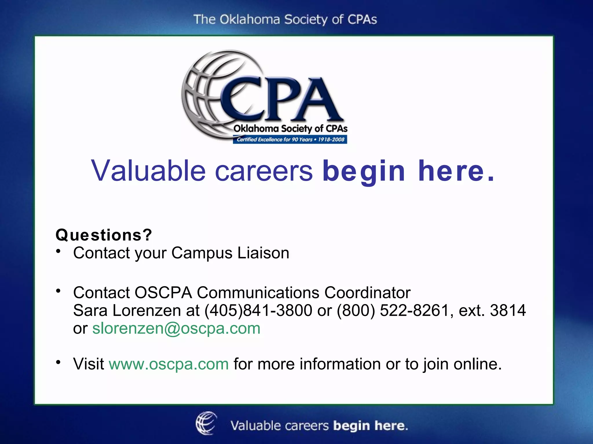 Valuable careers  begin here. Questions? Contact your Campus Liaison Contact OSCPA Communications Coordinator  Sara Lorenzen at (405)841-3800 or (800) 522-8261, ext. 3814 or  [email_address] Visit  www.oscpa.com  for more information or to join online. 