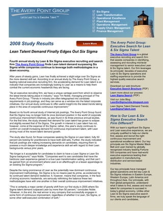 The Avery Point Group                                                                 Six Sigma
                                                                                      Lean Transformation
           Let Us Lead You to Executive Talent SM                                     Operational Excellence
                                                                                      Plant Management
                                                                                      Operations Management
                                                                                      Supply Chain Management
                                                                                      Finance Management



2008 Study Results                                                                              The Avery Point Group:
                                                                                                Executive Search for Lean
                                                                                                & Six Sigma Talent
Lean Talent Demand Finally Edges Out Six Sigma
                                                                                                The Avery Point Group is a global
                                                                                                executive recruiting and search firm
                                                                                                that assists companies in identifying,
Fourth annual study by Lean & Six Sigma executive recruiting and search
                                                                                                assessing and recruiting mid-level
firm The Avery Point Group finds Lean talent demand surpassing Six                              management to senior executive Lean
Sigma while companies continue to leverage both methodologies in a                              & Six Sigma talent. Our firm leverages
down economy.                                                                                   its principals’ decades of executive
                                                                                                Lean & Six Sigma operations and
After years of steady gains, Lean has finally achieved a slight edge over Six Sigma as          staffing experience to provide the
the more desired skill set. According to an annual study by The Avery Point Group, a            highest quality executive search
leading national executive recruiting firm, the accelerating demand for Lean talent is an       services.
indicator that companies are increasingly looking to Lean as a means to help them
                                                                                                Download our web brochure:
combat the current economic headwinds they are facing.                                          Executive Search Brochure (PDF)
quot;As an executive recruiting firm, we have a unique vantage point from which to observe          Learn more about our process:
the latest trends taking place in industry,quot; says Tim Noble, managing principal of The          Lean Sigma Search (PDF)
Avery Point Group. quot;Trends in industry are often telegraphed into candidate                     Visit our Jobs Blog:
requirements in job postings, and they can serve as a window into the latest corporate          LeanSixSigmaJobs.blogspot.com
initiatives. Our annual study continues to offer useful insight into the latest trends taking
place in the area of corporate continuous improvement.quot;                                         Lean Sigma Talent Demand Trends:
                                                                                                LeanSigmaTalent.com
Based on its fourth annual study of Internet job postings, The Avery Point Group found
that Six Sigma may no longer hold its once dominant position in the world of corporate          How is Our Lean & Six
continuous improvement initiatives, as was found in its three previous annual studies.
For the first time, the study showed that demand for Lean talent has grown to eclipse           Sigma Executive Search
and slightly exceed that of Six Sigma. The growth in interest in Lean talent has not,           Firm Different?
however, come at the expense of Six Sigma; rather, this year’s study continues to
                                                                                                With our team’s significant Six Sigma
confirm an overall increasing demand for continuous improvement talent, with Lean
                                                                                                and Lean executive experience, we are
driving most of the recent talent demand growth.
                                                                                                uniquely qualified to help our clients
                                                                                                find, assess and recruit the right
The study also found, for those companies seeking Six Sigma or Lean talent, fully 50
                                                                                                continuous improvement and
percent are looking for practitioners to have both skill sets. Further, the study indicated
                                                                                                operational excellence talent. Our key
that job postings are making increasing demands on candidates, requiring them to
                                                                                                principals are Six Sigma Master Black
possess a much deeper knowledge and experience skill set with regard to their Lean
                                                                                                Belt and Lean trained by globally
backgrounds versus prior years.
                                                                                                recognized industry leading Fortune
                                                                                                500 companies and have real-world
quot;No longer is it acceptable for candidates to claim to have a Lean Sigma or Lean Six
                                                                                                executive experience leading their
Sigma background,quot; says Noble. quot;Companies want to see candidates that have the
                                                                                                application in manufacturing,
hardcore Lean experience gained in a true Lean transformation setting, and that can’t
                                                                                                distribution and service-based
be gained from an environment where Lean is an afterthought or a lesser appendage to
                                                                                                industries.
an existing Six Sigma program.”
                                                                                                Our key principals have managed
Despite the rising prominence of Lean as the potentially new dominant continuous
                                                                                                global operations and led key Lean &
improvement methodology, Six Sigma is by no means past its prime, as evidenced by
                                                                                                Six Sigma initiatives in Eastern Europe,
its continued talent demand resilience. It, however, means that companies, in the face
                                                                                                Western Europe, Latin America and
of strong economic headwinds, are seriously rethinking the balance these two
                                                                                                throughout Asia. Our principals, with
methodologies have with one another in their overall continuous improvement initiatives.
                                                                                                their global perspective, understand
                                                                                                what it takes to find, assess and recruit
“This is certainly a major center of gravity shift from our first study in 2005 where Six
                                                                                                talent for companies to succeed in
Sigma talent demand outpaced Lean by more than 50 percent,” concludes Noble.
                                                                                                today’s global economy. Unlike other
“However, in the end, the real winner is any company that successfully engages in
                                                                                                Lean & Six Sigma executive search
some form of continuous improvement, regardless of whether it is Lean, Six Sigma, or
                                                                                                firms, we truly speak the language of
some other well-executed combination of both.”
                                                                                                our clients and candidates.
 