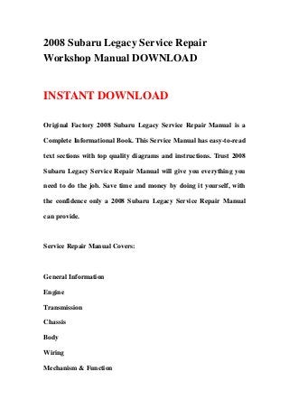 2008 Subaru Legacy Service Repair
Workshop Manual DOWNLOAD
INSTANT DOWNLOAD
Original Factory 2008 Subaru Legacy Service Repair Manual is a
Complete Informational Book. This Service Manual has easy-to-read
text sections with top quality diagrams and instructions. Trust 2008
Subaru Legacy Service Repair Manual will give you everything you
need to do the job. Save time and money by doing it yourself, with
the confidence only a 2008 Subaru Legacy Service Repair Manual
can provide.
Service Repair Manual Covers:
General Information
Engine
Transmission
Chassis
Body
Wiring
Mechanism & Function
 