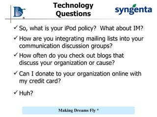 Technology Questions So, what is your iPod policy?  What about IM? How are you integrating mailing lists into your communication discussion groups? How often do you check out blogs that discuss your organization or cause? Can I donate to your organization online with my credit card? Huh? 
