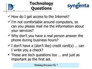 Technology Questions How do I get access to the Internet? I’m not comfortable around computers, so can you please mail me the information about your services? Why don’t you have a real person answer the phone during business hours? I don’t have a (don’t like) credit card(s) … can I write you a check? These are tech questions too … and just as important as the first set. 