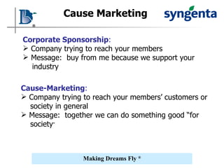 Cause Marketing Corporate Sponsorship :   Company trying to reach your members Message:  buy from me because we support your industry Cause-Marketing :   Company trying to reach your members’ customers or society in general Message:  together we can do something good “for society ” 