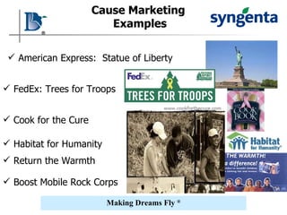 Cause Marketing   Examples American Express:  Statue of Liberty FedEx: Trees for Troops Habitat for Humanity Cook for the Cure Return the Warmth Boost Mobile Rock Corps 