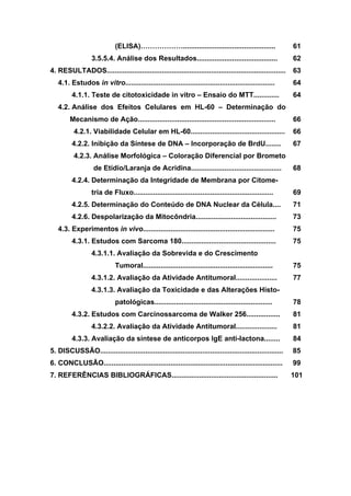 (ELISA)………………...............................................
3.5.5.4. Análise dos Resultados.........................................
61
62
4. RESULTADOS...........................................................................................
4.1. Estudos in vitro............................................................................
4.1.1. Teste de citotoxicidade in vitro – Ensaio do MTT.............
4.2. Análise dos Efeitos Celulares em HL-60 – Determinação do
Mecanismo de Ação......................................................................
4.2.1. Viabilidade Celular em HL-60................................................
4.2.2. Inibição da Síntese de DNA – Incorporação de BrdU........
4.2.3. Análise Morfológica – Coloração Diferencial por Brometo
de Etídio/Laranja de Acridina..............................................
4.2.4. Determinação da Integridade de Membrana por Citome-
tria de Fluxo.......................................................................
4.2.5. Determinação do Conteúdo de DNA Nuclear da Célula....
4.2.6. Despolarização da Mitocôndria.........................................
4.3. Experimentos in vivo...................................................................
4.3.1. Estudos com Sarcoma 180................................................
4.3.1.1. Avaliação da Sobrevida e do Crescimento
Tumoral..................................................................
4.3.1.2. Avaliação da Atividade Antitumoral.....................
4.3.1.3. Avaliação da Toxicidade e das Alterações Histo-
patológicas............................................................
4.3.2. Estudos com Carcinossarcoma de Walker 256.................
4.3.2.2. Avaliação da Atividade Antitumoral.....................
4.3.3. Avaliação da síntese de anticorpos IgE anti-lactona........
63
64
64
66
66
67
68
69
71
73
75
75
75
77
78
81
81
84
5. DISCUSSÃO............................................................................................. 85
6. CONCLUSÃO........................................................................................... 99
7. REFERÊNCIAS BIBLIOGRÁFICAS...................................................... 101
 