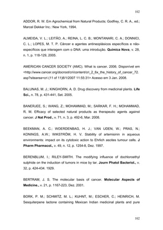 102
ADDOR, R. W. Em Agrochemical from Natural Products; Godfrey, C. R. A., ed.;
Marcel Dekker Inc.: New York, 1994.
ALMEIDA, V. L.; LEITÃO, A.; REINA, L. C. B.; MONTANARI, C. A.; DONNICI,
C. L.; LOPES, M. T. P. Câncer e agentes antineoplásicos específicos e não-
específicos que interagem com o DNA: uma introdução. Química Nova, v. 28,
n. 1, p. 118-129, 2005.
AMERICAN CANCER SOCIETY (AMC). What is cancer. 2006. Disponível em
<http://www.cancer.org/docroot/cri/content/cri_2_6x_the_history_of_cancer_72.
asp?sitearea=cri (11 of 11)8/1/2007 11:55:31> Acesso em 3 Jan. 2008.
BALUNAS, M. J.; KINGHORN, A. D. Drug discovery from medicinal plants. Life
Sci., n. 78, p. 431-441, Set. 2005.
BANERJEE, S.; WANG, Z.; MOHAMMAD, M.; SARKAR, F. H.; MOHAMMAD,
R. M. Efficacy of selected natural products as therapeutic agents against
cancer. J Nat Prod., v. 71, n. 3, p. 492-6, Mar. 2008.
BEEKMAN, A. C.; WOERDENBAG, H. J.; VAN UDEN, W.; PRAS, N.;
KONINGS, A.W.; WIKSTRÖM, H. V. Stability of artemisinin in aqueous
environments: impact on its cytotoxic action to Ehrlich ascites tumour cells. J
Pharm Pharmacol., v. 49, n. 12, p. 1254-8, Dez. 1997.
BERENBLUM, I.; RILEY-SMITH. The modifying influence of dochloroethyl
sulphide on the induction of tumors in mice by tar. Journ Phatol Bacteriol., v.
32, p. 424-434. 1929.
BERTRAM, J. S. The molecular basis of cancer. Molecular Aspects of
Medicine., v. 21, p. 1167-223, Dez. 2001.
BORK, P. M.; SCHMITZ, M. L.; KUHNT, M.; ESCHER, C.; HEINRICH, M.
Sesquiterpene lactone containing Mexican Indian medicinal plants and pure
102
 