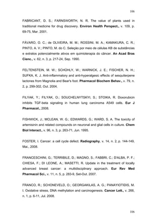 106
FABRICANT, D. S.; FARNSWORTH, N. R. The value of plants used in
traditional medicine for drug discovery. Environ Health Perspect., v. 109, p.
69-75, Mar. 2001.
FÁVARO, O. C.; de OLIVEIRA, M. M.; ROSSINI, M. A.; KAMAKURA, C. R.;
PINTO, A. V.; PINTO, M. do C. Seleçäo por meio de células KB de substâncias
e extratos potencialmente ativos em quimioterapia do câncer. An Acad Bras
Cienc., v. 62, n. 3, p. 217-24, Sep. 1990.
FELTENSTEIN, M. W.; SCHÜHLY, W.; WARNICK, J. E.; FISCHER, N. H.;
SUFKA, K. J. Anti-inflammatory and anti-hyperalgesic effects of sesquiterpene
lactones from Magnolia and Bear's foot. Pharmacol Biochem Behav., v. 79, n.
2, p. 299-302, Out. 2004.
FILYAK, Y.; FILYAK, O.; SOUCHELNYTSKYI, S.; STOIKA, R. Doxorubicin
inhibits TGF-beta signaling in human lung carcinoma A549 cells. Eur J
Pharmacol., 2008.
FISHWICK, J.; MCLEAN, W. G.; EDWARDS, G.; WARD, S. A. The toxicity of
artemisinin and related compounds on neuronal and glial cells in culture. Chem
Biol Interact., v. 96, n. 3, p. 263-71, Jun. 1995.
FOSTER, I. Cancer: a cell cycle defect. Radiography, v. 14, n. 2, p. 144-149,
Mai., 2008.
FRANCESCHINI, G.; TERRIBILE, D.; MAGNO, S.; FABBRI, C.; D'ALBA, P. F.;
CHIESA, F.; DI LEONE, A.; MASETTI, R. Update in the treatment of locally
advanced breast cancer: a multidisciplinary approach. Eur Rev Med
Pharmacol Sci., v. 11, n. 5, p. 283-9, Set-Out. 2007.
FRANCO, R.; SCHONEVELD, O.; GEORGAKILAS, A. G.; PANAYIOTIDIS, M.
I. Oxidative stress, DNA methylation and carcinogenesis. Cancer Lett., v. 266,
n. 1, p. 6-11, Jul. 2008.
106
 