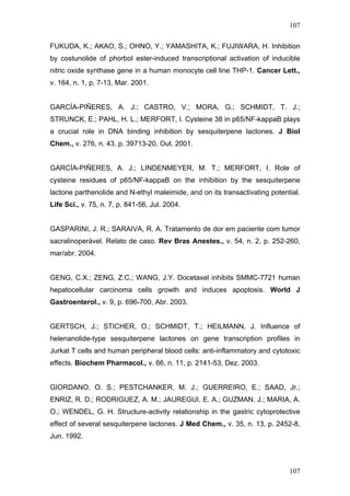 107
FUKUDA, K.; AKAO, S.; OHNO, Y.; YAMASHITA, K.; FUJIWARA, H. Inhibition
by costunolide of phorbol ester-induced transcriptional activation of inducible
nitric oxide synthase gene in a human monocyte cell line THP-1. Cancer Lett.,
v. 164, n. 1, p. 7-13, Mar. 2001.
GARCÍA-PIÑERES, A. J.; CASTRO, V.; MORA, G.; SCHMIDT, T. J.;
STRUNCK, E.; PAHL, H. L.; MERFORT, I. Cysteine 38 in p65/NF-kappaB plays
a crucial role in DNA binding inhibition by sesquiterpene lactones. J Biol
Chem., v. 276, n. 43, p. 39713-20, Out. 2001.
GARCÍA-PIÑERES, A. J.; LINDENMEYER, M. T.; MERFORT, I. Role of
cysteine residues of p65/NF-kappaB on the inhibition by the sesquiterpene
lactone parthenolide and N-ethyl maleimide, and on its transactivating potential.
Life Sci., v. 75, n. 7, p. 841-56, Jul. 2004.
GASPARINI, J. R.; SARAIVA, R. A. Tratamento de dor em paciente com tumor
sacralinoperável. Relato de caso. Rev Bras Anestes., v. 54, n. 2, p. 252-260,
mar/abr. 2004.
GENG, C.X.; ZENG, Z.C.; WANG, J.Y. Docetaxel inhibits SMMC-7721 human
hepatocellular carcinoma cells growth and induces apoptosis. World J
Gastroenterol., v. 9, p. 696-700, Abr. 2003.
GERTSCH, J.; STICHER, O.; SCHMIDT, T.; HEILMANN, J. Influence of
helenanolide-type sesquiterpene lactones on gene transcription profiles in
Jurkat T cells and human peripheral blood cells: anti-inflammatory and cytotoxic
effects. Biochem Pharmacol., v. 66, n. 11, p. 2141-53, Dez. 2003.
GIORDANO, O. S.; PESTCHANKER, M. J.; GUERREIRO, E.; SAAD, Jr.;
ENRIZ, R. D.; RODRIGUEZ, A. M.; JAUREGUI, E. A.; GUZMAN. J.; MARIA, A.
O.; WENDEL, G. H. Structure-activity relationship in the gastric cytoprotective
effect of several sesquiterpene lactones. J Med Chem., v. 35, n. 13, p. 2452-8,
Jun. 1992.
107
 