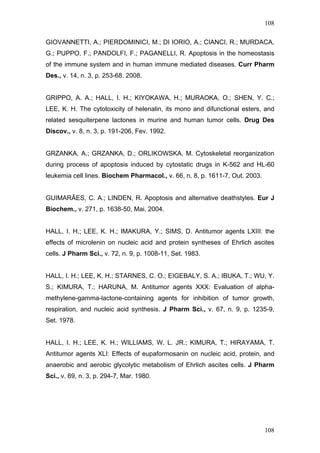108
GIOVANNETTI, A.; PIERDOMINICI, M.; DI IORIO, A.; CIANCI, R.; MURDACA,
G.; PUPPO, F.; PANDOLFI, F.; PAGANELLI, R. Apoptosis in the homeostasis
of the immune system and in human immune mediated diseases. Curr Pharm
Des., v. 14, n. 3, p. 253-68. 2008.
GRIPPO, A. A.; HALL, I. H.; KIYOKAWA, H.; MURAOKA, O.; SHEN, Y. C.;
LEE, K. H. The cytotoxicity of helenalin, its mono and difunctional esters, and
related sesquiterpene lactones in murine and human tumor cells. Drug Des
Discov., v. 8, n. 3, p. 191-206, Fev. 1992.
GRZANKA, A.; GRZANKA, D.; ORLIKOWSKA, M. Cytoskeletal reorganization
during process of apoptosis induced by cytostatic drugs in K-562 and HL-60
leukemia cell lines. Biochem Pharmacol., v. 66, n. 8, p. 1611-7, Out. 2003.
GUIMARÃES, C. A.; LINDEN, R. Apoptosis and alternative deathstyles. Eur J
Biochem., v. 271, p. 1638-50, Mai. 2004.
HALL, I. H.; LEE, K. H.; IMAKURA, Y.; SIMS, D. Antitumor agents LXIII: the
effects of microlenin on nucleic acid and protein syntheses of Ehrlich ascites
cells. J Pharm Sci., v. 72, n. 9, p. 1008-11, Set. 1983.
HALL, I. H.; LEE, K. H.; STARNES, C. O.; EIGEBALY, S. A.; IBUKA, T.; WU, Y.
S.; KIMURA, T.; HARUNA, M. Antitumor agents XXX: Evaluation of alpha-
methylene-gamma-lactone-containing agents for inhibition of tumor growth,
respiration, and nucleic acid synthesis. J Pharm Sci., v. 67, n. 9, p. 1235-9,
Set. 1978.
HALL, I. H.; LEE, K. H.; WILLIAMS, W. L. JR.; KIMURA, T.; HIRAYAMA, T.
Antitumor agents XLI: Effects of eupaformosanin on nucleic acid, protein, and
anaerobic and aerobic glycolytic metabolism of Ehrlich ascites cells. J Pharm
Sci., v. 69, n. 3, p. 294-7, Mar. 1980.
108
 