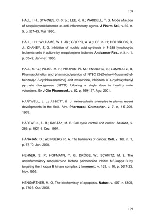 109
HALL, I. H.; STARNES, C. O. Jr.; LEE, K. H.; WADDELL, T. G. Mode of action
of sesquiterpene lactones as anti-inflammatory agents. J Pharm Sci., v. 69, n.
5, p. 537-43, Mai. 1980.
HALL, I. H.; WILLIAMS, W. L. JR.; GRIPPO, A. A.; LEE, K. H.; HOLBROOK, D.
J.; CHANEY, S. G. Inhibition of nucleic acid synthesis in P-388 lymphocytic
leukemia cells in culture by sesquiterpene lactones. Anticancer Res., v. 8, n. 1,
p. 33-42, Jan-Fev. 1988.
HALL, M. G.; WILKS, M. F.; PROVAN, W. M.; EKSBORG, S.; LUMHOLTZ, B.
Pharmacokinetics and pharmacodynamics of NTBC [2-(2-nitro-4-fluoromethyl-
benzoyl)-1,3-cyclohexanedione] and mesotrione, inhibitors of 4-hydroxyphenyl
pyruvate dioxygenase (HPPD) following a single dose to healthy male
volunteers. Br J Clin Pharmacol., v. 52, p. 169-177, Ago. 2001.
HARTWELL, J. L.; ABBOTT, B. J. Antineoplastic principles in plants: recent
developments in the field. Adv. Pharmacol. Chemother., v. 7, n. 117-209.
1969.
HARTWELL, L. H.; KASTAN, M. B. Cell cycle control and cancer. Science, v.
266, p. 1821-8, Dez. 1994.
HANAHAN, D.; WEINBERG, R. A. The hallmarks of cancer. Cell, v. 100, n. 1,
p. 57-70, Jan. 2000.
HEHNER, S. P.; HOFMANN, T. G.; DRÖGE, W.; SCHMITZ, M. L. The
antiinflammatory sesquiterpene lactone parthenolide inhibits NF-kappa B by
targeting the I kappa B kinase complex. J Immunol., v. 163, n. 10, p. 5617-23.
Nov. 1999.
HENGARTNER, M. O. The biochemistry of apoptosis. Nature, v. 407, n. 6805,
p. 770-6, Out. 2000.
109
 