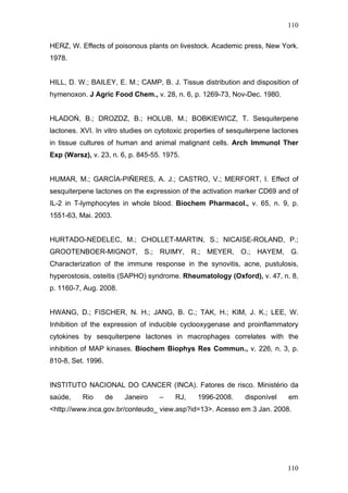 110
HERZ, W. Effects of poisonous plants on livestock. Academic press, New York.
1978.
HILL, D. W.; BAILEY, E. M.; CAMP, B. J. Tissue distribution and disposition of
hymenoxon. J Agric Food Chem., v. 28, n. 6, p. 1269-73, Nov-Dec. 1980.
HLADOŃ, B.; DROZDZ, B.; HOLUB, M.; BOBKIEWICZ, T. Sesquiterpene
lactones. XVI. In vitro studies on cytotoxic properties of sesquiterpene lactones
in tissue cultures of human and animal malignant cells. Arch Immunol Ther
Exp (Warsz), v. 23, n. 6, p. 845-55. 1975.
HUMAR, M.; GARCÍA-PIÑERES, A. J.; CASTRO, V.; MERFORT, I. Effect of
sesquiterpene lactones on the expression of the activation marker CD69 and of
IL-2 in T-lymphocytes in whole blood. Biochem Pharmacol., v. 65, n. 9, p.
1551-63, Mai. 2003.
HURTADO-NEDELEC, M.; CHOLLET-MARTIN, S.; NICAISE-ROLAND, P.;
GROOTENBOER-MIGNOT, S.; RUIMY, R.; MEYER, O.; HAYEM, G.
Characterization of the immune response in the synovitis, acne, pustulosis,
hyperostosis, osteitis (SAPHO) syndrome. Rheumatology (Oxford), v. 47, n. 8,
p. 1160-7, Aug. 2008.
HWANG, D.; FISCHER, N. H.; JANG, B. C.; TAK, H.; KIM, J. K.; LEE, W.
Inhibition of the expression of inducible cyclooxygenase and proinflammatory
cytokines by sesquiterpene lactones in macrophages correlates with the
inhibition of MAP kinases. Biochem Biophys Res Commun., v. 226, n. 3, p.
810-8, Set. 1996.
INSTITUTO NACIONAL DO CANCER (INCA). Fatores de risco. Ministério da
saúde, Rio de Janeiro – RJ, 1996-2008. disponível em
<http://www.inca.gov.br/conteudo_ view.asp?id=13>. Acesso em 3 Jan. 2008.
110
 