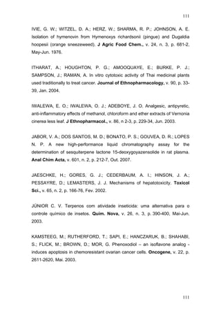 111
IVIE, G. W.; WITZEL, D. A.; HERZ, W.; SHARMA, R. P.; JOHNSON, A. E.
Isolation of hymenovin from Hymenoxys richardsonii (pingue) and Dugaldia
hoopesii (orange sneezeweed). J Agric Food Chem., v. 24, n. 3, p. 681-2,
May-Jun. 1976.
ITHARAT, A.; HOUGHTON, P. G.; AMOOQUAYE, E.; BURKE, P. J.;
SAMPSON, J.; RAMAN, A. In vitro cytotoxic activity of Thai medicinal plants
used traditionally to treat cancer. Journal of Ethnopharmacology, v. 90, p. 33-
39, Jan. 2004.
IWALEWA, E. O.; IWALEWA, O. J.; ADEBOYE, J. O. Analgesic, antipyretic,
anti-inflammatory effects of methanol, chloroform and ether extracts of Vernonia
cinerea less leaf. J Ethnopharmacol., v. 86, n 2-3, p. 229-34, Jun. 2003.
JABOR, V. A.; DOS SANTOS, M. D.; BONATO, P. S.; GOUVEA, D. R.; LOPES
N. P. A new high-performance liquid chromatography assay for the
determination of sesquiterpene lactone 15-deoxygoyazensolide in rat plasma.
Anal Chim Acta, v. 601, n. 2, p. 212-7, Out. 2007.
JAESCHKE, H.; GORES, G. J.; CEDERBAUM, A. I.; HINSON, J. A.;
PESSAYRE, D.; LEMASTERS, J. J. Mechanisms of hepatotoxicity. Toxicol
Sci., v. 65, n. 2, p. 166-76, Fev. 2002.
JÚNIOR C. V. Terpenos com atividade inseticida: uma alternativa para o
controle químico de insetos. Quím. Nova, v. 26, n. 3, p. 390-400, Mai-Jun.
2003.
KAMSTEEG, M.; RUTHERFORD, T.; SAPI, E.; HANCZARUK, B.; SHAHABI,
S.; FLICK, M.; BROWN, D.; MOR, G. Phenoxodiol – an isoflavone analog -
induces apoptosis in chemoresistant ovarian cancer cells. Oncogene, v. 22, p.
2611-2620, Mai. 2003.
111
 
