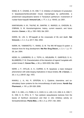 112
KANG, B. Y.; CHUNG, S. W.; KIM, T. S. Inhibition of interleukin-12 production
in lipopolysaccharide-activated mouse macrophages by parthenolide, a
predominant sesquiterpene lactone in Tanacetum parthenium: involvement of
nuclear factor-kappaB. Immunol Lett., v. 77, n. 3, p. 159-63, Jul. 2001.
KANTARJIAN, H. M.; TALPAZ, M.; SANTINI, V.; MURGO, A.; CHESON, B.;
O’BRIAN, S. M. Homoharringtonine: history, current research, and future
direction. Cancer, v. 92, p. 1591-1603, Set. 2001.
KARIN, M.; LIN, A. NF-kappaB at the crossroads of life and death. Nat
Immunol., v. 3, n. 3, p. 221-7, Mar. 2002.
KARIN, M.; YAMAMOTO, Y.; WANG, Q. M. The IKK NF-kappa B system: a
treasure trove for drug development. Nat Rev Drug Discov., v. 3, n. 1, p. 17-
26, Jan. 2004.
KEDEI, N.; LUNDBERG, D. J.; TOTH, A.; WELBURN, P.; GARFIELD, S. H.;
BLUMBERG, P. M. Characterization of the interaction of ingenol 3-angelate with
protein kinase C. Cancer Res., v. 64, p. 3243-3255, Mai. 2004.
KERR, J. F.; WYLLIE, A. H.; CURRIE, A. R. Apoptosis: a basic biological
phenomenon with wide-ranging implications in tissue kinetics. Br J Cancer., v.
26, n. 4, p. 239-57, Ago. 1972.
KHAWLI, L. A.; HU, P.; EPSTEIN, A. L. Cytokine, chemokine, and co-
stimulatory fusion proteins for the immunotherapy of solid tumors. Handb Exp
Pharmacol., v. 181, p. 291-328. 2008.
KIM, Y. S.; KIM, J. S.; PARK, S. H.; CHOI, S. U.; LEE, C.O.; KIM, S. K.; KIM, Y.
K.; KIM, S. H.; RYU, S. Y. Two cytotoxic sesquiterpene lactones from the
leaves of Xanthium strumarium and their in vitro inhibitory activity on
farnesyltransferase. Planta Med., v. 69, n. 4, p. 375-7, Abr. 2003.
112
 