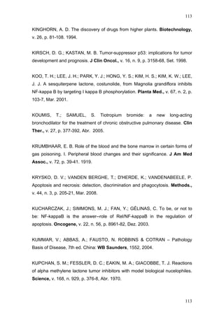 113
KINGHORN, A. D. The discovery of drugs from higher plants. Biotechnology,
v. 26, p. 81-108. 1994.
KIRSCH, D. G.; KASTAN, M. B. Tumor-suppressor p53: implications for tumor
development and prognosis. J Clin Oncol., v. 16, n. 9, p. 3158-68, Set. 1998.
KOO, T. H.; LEE, J. H.; PARK, Y. J.; HONG, Y. S.; KIM, H. S.; KIM, K. W.; LEE,
J. J. A sesquiterpene lactone, costunolide, from Magnolia grandiflora inhibits
NF-kappa B by targeting I kappa B phosphorylation. Planta Med., v. 67, n. 2, p.
103-7, Mar. 2001.
KOUMIS, T.; SAMUEL, S. Tiotropium bromide: a new long-acting
bronchodilator for the treatment of chronic obstructive pulmonary disease. Clin
Ther., v. 27, p. 377-392, Abr. 2005.
KRUMBHAAR, E. B. Role of the blood and the bone marrow in certain forms of
gas poisoning. I. Peripheral blood changes and their significance. J Am Med
Assoc., v. 72, p. 39-41. 1919.
KRYSKO, D. V.; VANDEN BERGHE, T.; D'HERDE, K.; VANDENABEELE, P.
Apoptosis and necrosis: detection, discrimination and phagocytosis. Methods.,
v. 44, n. 3, p. 205-21, Mar. 2008.
KUCHARCZAK, J.; SIMMONS, M. J.; FAN, Y.; GÉLINAS, C. To be, or not to
be: NF-kappaB is the answer--role of Rel/NF-kappaB in the regulation of
apoptosis. Oncogene, v. 22, n. 56, p. 8961-82, Dez. 2003.
KUMMAR, V.; ABBAS, A.; FAUSTO, N. ROBBINS & COTRAN – Pathology
Basis of Disease, 7th ed. China: WB Saunders, 1552, 2004.
KUPCHAN, S. M.; FESSLER, D. C.; EAKIN, M. A.; GIACOBBE, T. J. Reactions
of alpha methylene lactone tumor inhibitors with model biological nucelophiles.
Science, v. 168, n. 929, p. 376-8, Abr. 1970.
113
 
