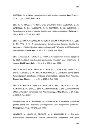 114
KUPCHAN, S. M. Novel natural products with antitumor activity. Fed. Proc., v.
33, n. 11, p. 2288-95, Nov. 1974.
LEE, K. H.; HALL, I. H.; MAR, E.C.; STARNES, C.O.; ELGEBALY, S. A.;
WADDELL, T. G.; HADGRAFT, R. I.; RUFFNER, C. G.; WEIDNER, I.
Sesquiterpene antitumor agents: inhibitors of cellular metabolism. Science, v.
196, n 4289, p. 533-6, Abr. 1977.
LEE, H. J.; KIM, N. Y.; JANG, M. K.; SON, H. J.; KIM, K. M.; SOHN, D. H.; LEE,
S. H.; RYU, J. H. A sesquiterpene, dehydrocostus lactone, inhibits the
expression of inducible nitric oxide synthase and TNF-alpha in LPS-activated
macrophages. Planta Med., v. 65, n. 2, p. 104-8, Mar. 1999.
LEE, M. G.; LEE, K. T.; CHI, S. G.; PARK, J. H. Costunolide induces apoptosis
by ROS-mediated mitochondrial permeability transition and cytochrome C
release. Biol Pharm Bull., v. 24, n. 3, p. 303-6, Mar. 2001.
LEE, S. H.; LEE, M. Y.; KANG, H. M.; HAN. D. C.; SON, K. H.; YANG, D. C.;
SUNG, N. D.; LEE, C. W.; KIM, H. M.; KWON, B. M. Anti-tumor activity of the
farnesyl-protein transferase inhibitors arteminolides, isolated from Artemisa.
Bioorg Med Chem., v. 11, n. 21, p. 4545-9, Out. 2003.
LEE, S. H.; KIM, H. K.; SEO, J. M.; KANG, H. M.; KIM, J. H.; SON, K. H.; LEE,
H.; KWON, B. M.; SHIN, J.; SEO, Y. Arteminolides B, C, and D, new inhibitors
of farnesyl protein transferase from Artemisia argyi. J Org Chem., v. 67, n. 22,
p. 7670-5, Nov. 2002.
LIEBERMANN, D. A.; HOFFMAN, B.; STEINMAN, R. A. Molecular controls of
growth arrest and apoptosis: p53-dependent and independent pathways.
Oncogene, v. 11, p. 199-210, Jul. 1995.
LI-WEBER, M.; GIAISI, M.; TREIBER, M. K.; KRAMMER, P. H. The anti-
inflammatory sesquiterpene lactone parthenolide suppresses IL-4 gene
114
 