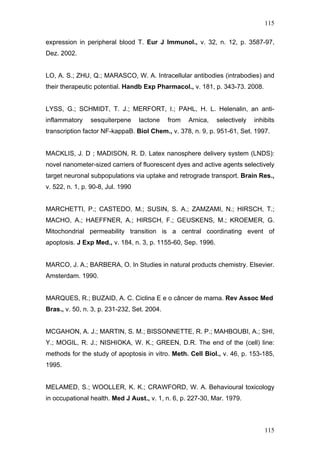115
expression in peripheral blood T. Eur J Immunol., v. 32, n. 12, p. 3587-97,
Dez. 2002.
LO, A. S.; ZHU, Q.; MARASCO, W. A. Intracellular antibodies (intrabodies) and
their therapeutic potential. Handb Exp Pharmacol., v. 181, p. 343-73. 2008.
LYSS, G.; SCHMIDT, T. J.; MERFORT, I.; PAHL, H. L. Helenalin, an anti-
inflammatory sesquiterpene lactone from Arnica, selectively inhibits
transcription factor NF-kappaB. Biol Chem., v. 378, n. 9, p. 951-61, Set. 1997.
MACKLIS, J. D ; MADISON, R. D. Latex nanosphere delivery system (LNDS):
novel nanometer-sized carriers of fluorescent dyes and active agents selectively
target neuronal subpopulations via uptake and retrograde transport. Brain Res.,
v. 522, n. 1, p. 90-8, Jul. 1990
MARCHETTI, P.; CASTEDO, M.; SUSIN, S. A.; ZAMZAMI, N.; HIRSCH, T.;
MACHO, A.; HAEFFNER, A.; HIRSCH, F.; GEUSKENS, M.; KROEMER, G.
Mitochondrial permeability transition is a central coordinating event of
apoptosis. J Exp Med., v. 184, n. 3, p. 1155-60, Sep. 1996.
MARCO, J. A.; BARBERA, O. In Studies in natural products chemistry. Elsevier.
Amsterdam. 1990.
MARQUES, R.; BUZAID, A. C. Ciclina E e o câncer de mama. Rev Assoc Med
Bras., v. 50, n. 3, p. 231-232, Set. 2004.
MCGAHON, A. J.; MARTIN, S. M.; BISSONNETTE, R. P.; MAHBOUBI, A.; SHI,
Y.; MOGIL, R. J.; NISHIOKA, W. K.; GREEN, D.R. The end of the (cell) line:
methods for the study of apoptosis in vitro. Meth. Cell Biol., v. 46, p. 153-185,
1995.
MELAMED, S.; WOOLLER, K. K.; CRAWFORD, W. A. Behavioural toxicology
in occupational health. Med J Aust., v. 1, n. 6, p. 227-30, Mar. 1979.
115
 