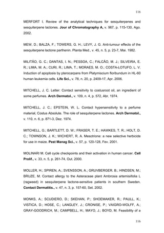 116
MERFORT I. Review of the analytical techniques for sesquiterpenes and
sesquiterpene lactones. Jour of Chromatography A, v. 967, p. 115-130, Ago.
2002.
MEW, D.; BALZA, F.; TOWERS, G. H.; LEVY, J. G. Anti-tumour effects of the
sesquiterpene lactone parthenin. Planta Med., v. 45, n. 5, p. 23-7, Mai. 1982.
MILITÃO, G. C.; DANTAS, I. N.; PESSOA, C.; FALCÃO, M. J.; SILVEIRA, E.
R.; LIMA, M. A.; CURI, R.; LIMA, T.; MORAES, M. O.; COSTA-LOTUFO, L. V.
Induction of apoptosis by pterocarpans from Platymiscium floribundum in HL-60
human leukemia cells. Life Sci., v. 78, n. 20, p. 2409-17, Apr. 2006.
MITCHELL, J. C. Letter: Contact sensitivity to costusroot oil, an ingredient of
some perfumes. Arch Dermatol., v. 109, n. 4, p. 572, Abr. 1974.
MITCHELL, J. C.; EPSTEIN, W. L. Contact hypersensitivity to a perfume
material, Costus Absolute. The role of sesquiterpene lactones. Arch Dermatol.,
v. 110, n. 6, p. 871-3, Dez. 1974.
MITCHELL, G.; BARTLETT, D. W.; FRASER, T. E.; HAWKES, T. R.; HOLT, D.
C.; TOWNSON, J. K.; WICHERT, R. A. Mesotrione: a new selective herbicide
for use in maize. Pest Manag Sci., v. 57, p. 120-128, Fev. 2001.
MOLINARI M. Cell cycle checkpoints and their activation in human cancer. Cell
Prolif., v. 33, n. 5, p. 261-74, Out. 2000.
MOLLER, H.; SPIREN, A.; SVENSSON, A.; GRUVBERGER. B.; HINDSEN, M.;
BRUZE, M. Contact allergy to the Asteraceae plant Ambrosia artemisiifolia L
(ragweed) in sesquiterpene lactone-sensitive patients in southern Sweden.
Contact Dermatitis., v. 47, n. 3, p. 157-60, Set. 2002.
MONKS, A.; SCUDIERO, D.; SKEHAN, P.; SHOEMAKER, R.; PAULL, K.;
VISTICA, D.; HOSE, C.; LANGLEY, J.; CRONISE, P.; VAIGRO-WOLFF, A.;
GRAY-GOODRICH, M.; CAMPBELL, H.; MAYO, J.; BOYD, M. Feasibility of a
116
 