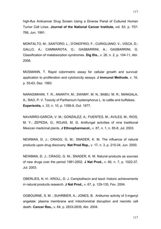 117
high-flux Anticancer Drug Screen Using a Diverse Panel of Cultured Human
Tumor Cell Lines. Journal of the National Cancer Institute, vol. 83, p. 757-
766, Jun. 1991.
MONTALTO, M.; SANTORO, L.; D'ONOFRIO, F.; CURIGLIANO, V.; VISCA, D.;
GALLO, A.; CAMMAROTA, G.; GASBARRINI, A.; GASBARRINI, G.
Classification of malabsorption syndromes. Dig Dis., v. 26, n. 2, p. 104-11, Abr.
2008.
MOSMANN, T. Rapid colorimetric assay for cellular growth and survival:
application to proliferation and cytotoxicity assays. J Immunol Methods, v. 16,
p. 55-63, Dez. 1983.
NARASIMHAN, T. R.; ANANTH, M.; SWAMY, M. N.; BABU, M. R.; MANGALA,
A.; RAO, P. V. Toxicity of Parthenium hysterophorus L. to cattle and buffaloes.
Experientia, v. 33, n. 10, p. 1358-9, Out. 1977.
NAVARRO-GARCÍA, V. M.; GONZALEZ, A.; FUENTES, M.; AVILES, M.; RIOS,
M. Y.; ZEPEDA, G.; ROJAS, M. G. Antifungal activities of nine traditional
Mexican medicinal plants. J Ethnopharmacol., v. 87, n. 1, n. 85-8, Jul. 2003.
NEWMAN, D. J.; CRAGG, G. M.; SNADER, K. M. The influence of natural
products upon drug discovery. Nat Prod Rep., v. 17, n. 3, p. 215-34, Jun. 2000.
NEWMAN, D. J.; CRAGG, G. M.; SNADER, K. M. Natural products as sources
of new drugs over the period 1981-2002. J Nat Prod., v. 66, n. 7, p. 1022-37,
Jul. 2003.
OBERLIES, N. H.; KROLL, D. J. Camptothecin and taxol: historic achievements
in natural products research. J Nat Prod., v. 67, p. 129-135, Fev. 2004.
OGBOURNE, S. M. ; SUHRBIER, A.; JONES, B. Antitumor activity of 3-ingenyl
angelate: plasma membrane and mitochondrial disruption and necrotic cell
death. Cancer Res., v. 64, p. 2833-2839, Abr. 2004.
117
 