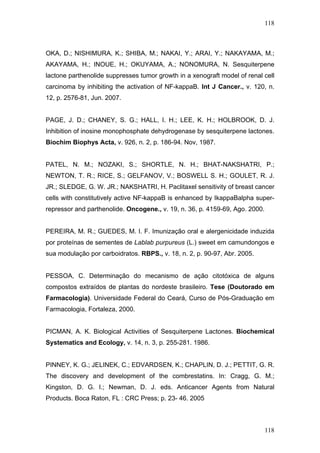 118
OKA, D.; NISHIMURA, K.; SHIBA, M.; NAKAI, Y.; ARAI, Y.; NAKAYAMA, M.;
AKAYAMA, H.; INOUE, H.; OKUYAMA, A.; NONOMURA, N. Sesquiterpene
lactone parthenolide suppresses tumor growth in a xenograft model of renal cell
carcinoma by inhibiting the activation of NF-kappaB. Int J Cancer., v. 120, n.
12, p. 2576-81, Jun. 2007.
PAGE, J. D.; CHANEY, S. G.; HALL, I. H.; LEE, K. H.; HOLBROOK, D. J.
Inhibition of inosine monophosphate dehydrogenase by sesquiterpene lactones.
Biochim Biophys Acta, v. 926, n. 2, p. 186-94. Nov, 1987.
PATEL, N. M.; NOZAKI, S.; SHORTLE, N. H.; BHAT-NAKSHATRI, P.;
NEWTON, T. R.; RICE, S.; GELFANOV, V.; BOSWELL S. H.; GOULET, R. J.
JR.; SLEDGE, G. W. JR.; NAKSHATRI, H. Paclitaxel sensitivity of breast cancer
cells with constitutively active NF-kappaB is enhanced by IkappaBalpha super-
repressor and parthenolide. Oncogene., v. 19, n. 36, p. 4159-69, Ago. 2000.
PEREIRA, M. R.; GUEDES, M. I. F. Imunização oral e alergenicidade induzida
por proteínas de sementes de Lablab purpureus (L.) sweet em camundongos e
sua modulação por carboidratos. RBPS., v. 18, n. 2, p. 90-97, Abr. 2005.
PESSOA, C. Determinação do mecanismo de ação citotóxica de alguns
compostos extraídos de plantas do nordeste brasileiro. Tese (Doutorado em
Farmacologia). Universidade Federal do Ceará, Curso de Pós-Graduação em
Farmacologia, Fortaleza, 2000.
PICMAN, A. K. Biological Activities of Sesquiterpene Lactones. Biochemical
Systematics and Ecology, v. 14, n. 3, p. 255-281. 1986.
PINNEY, K. G.; JELINEK, C.; EDVARDSEN, K.; CHAPLIN, D. J.; PETTIT, G. R.
The discovery and development of the combrestatins. In: Cragg, G. M.;
Kingston, D. G. I.; Newman, D. J. eds. Anticancer Agents from Natural
Products. Boca Raton, FL : CRC Press; p. 23- 46. 2005
118
 