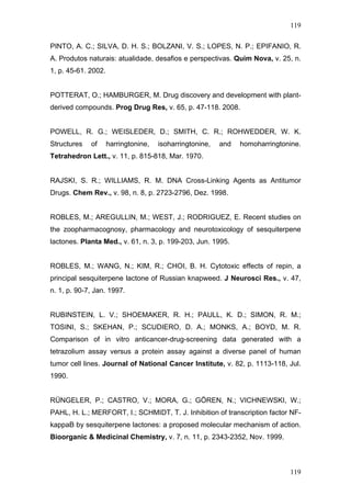 119
PINTO, A. C.; SILVA, D. H. S.; BOLZANI, V. S.; LOPES, N. P.; EPIFANIO, R.
A. Produtos naturais: atualidade, desafios e perspectivas. Quim Nova, v. 25, n.
1, p. 45-61. 2002.
POTTERAT, O.; HAMBURGER, M. Drug discovery and development with plant-
derived compounds. Prog Drug Res, v. 65, p. 47-118. 2008.
POWELL, R. G.; WEISLEDER, D.; SMITH, C. R.; ROHWEDDER, W. K.
Structures of harringtonine, isoharringtonine, and homoharringtonine.
Tetrahedron Lett., v. 11, p. 815-818, Mar. 1970.
RAJSKI, S. R.; WILLIAMS, R. M. DNA Cross-Linking Agents as Antitumor
Drugs. Chem Rev., v. 98, n. 8, p. 2723-2796, Dez. 1998.
ROBLES, M.; AREGULLIN, M.; WEST, J.; RODRIGUEZ, E. Recent studies on
the zoopharmacognosy, pharmacology and neurotoxicology of sesquiterpene
lactones. Planta Med., v. 61, n. 3, p. 199-203, Jun. 1995.
ROBLES, M.; WANG, N.; KIM, R.; CHOI, B. H. Cytotoxic effects of repin, a
principal sesquiterpene lactone of Russian knapweed. J Neurosci Res., v. 47,
n. 1, p. 90-7, Jan. 1997.
RUBINSTEIN, L. V.; SHOEMAKER, R. H.; PAULL, K. D.; SIMON, R. M.;
TOSINI, S.; SKEHAN, P.; SCUDIERO, D. A.; MONKS, A.; BOYD, M. R.
Comparison of in vitro anticancer-drug-screening data generated with a
tetrazolium assay versus a protein assay against a diverse panel of human
tumor cell lines. Journal of National Cancer Institute, v. 82, p. 1113-118, Jul.
1990.
RÜNGELER, P.; CASTRO, V.; MORA, G.; GÖREN, N.; VICHNEWSKI, W.;
PAHL, H. L.; MERFORT, I.; SCHMIDT, T. J. Inhibition of transcription factor NF-
kappaB by sesquiterpene lactones: a proposed molecular mechanism of action.
Bioorganic & Medicinal Chemistry, v. 7, n. 11, p. 2343-2352, Nov. 1999.
119
 
