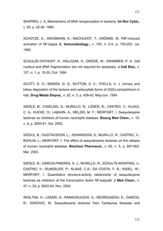 121
SHAPIRO, J. A. Mechanisms of DNA reorganization in bacteria. Int Rev Cytol.,
v. 93, p. 25-56. 1985.
SCHÜTZE, S.; WIEGMANN, K.; MACHLEIDT, T.; KRÖNKE, M. TNF-induced
activation of NF-kappa B. Immunobiology., v. 193, n. 2-4, p. 193-203. Jul.
1995.
SCHULZE-OSTHOFF, K.; WALCZAK, H.; DRÖGE, W.; KRAMMER, P. H. Cell
nucleus and DNA fragmentation are not required for apoptosis. J Cell Biol., v.
127, n. 1, p. 15-20, Out. 1994.
SCOTT, D. O.; BINDRA, D. S.; SUTTON, S. C.; STELLA, V. J. Urinary and
biliary disposition of the lactone and carboxylate forms of 20(S)-camptothecin in
rats. Drug Metab Dispos., v. 22, n. 3, p. 438-42, May-Jun. 1994.
SIEDLE, B.; CISIELSKI, S.; MURILLO, R.; LÖSER, B.; CASTRO, V.; KLAAS,
C. A.; HUCKE, O.; LABAHN, A.; MELZIG, M. F.; MERFORT, I. Sesquiterpene
lactones as inhibitors of human neutrophil elastase. Bioorg Med Chem., v. 10,
n. 9, p. 2855-61, Set. 2002.
SIEDLE, B.; GUSTAVSSON, L.; JOHANSSON, S.; MURILLO, R.; CASTRO, V.;
BOHLIN, L.; MERFORT, I. The effect of sesquiterpene lactones on the release
of human neutrophil elastase. Biochem Pharmacol., v. 65, n. 5, p. 897-903,
Mar, 2003.
SIEDLE, B.; GARCIA-PINERES, A. J.; MURILLO, R.; SCHULTE-MONTING, J.;
CASTRO, V.; RUNGELER, P.; KLAAS, C.A.; DA COSTA, F. B.; KISIEL, W.;
MERFORT, I. Quantitative structure-activity relationship of sesquiterpene
lactones as inhibitors of the transcription factor NF-kappaB. J Med Chem., v.
47, n. 24, p. 6042-54, Nov. 2004.
SKALTSA, H.; LAZARI, D.; PANAGOULEAS, C.; GEORGIADOU, E.; GARCIA,
B.; SOKOVIC, M. Sesquiterpene lactones from Centaurea thessala and
121
 