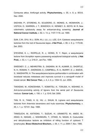 122
Centaurea attica. Antifungal activity. Phytochemistry, v. 55, n. 8, p. 903-8,
Dez. 2000.
SKEHAN, P.; STORENG, R.; SCUDIERO, D.; MONKS, A.; MCMAHON, J.;
VISTICA, D.; WARREN, J. T.; BOKESCH, H.; KENNEY, S.; BOYD, M. R. New
colorimetric cytotoxicity assay for anticancer-drug screening. Journal of
National Cancer Institute, v. 82, n. 13, p. 1107-1118, Jul. 1990.
SUN, C.M.; SYU, W.J.; DON, M.J.; LU, J.J.; LEE, G.H. Cytotoxic sesquiterpene
lactones from the root of Saussurea lappa. J Nat Prod., v. 66, n. 9, p. 1175-80,
Set. 2003.
STEVENS, K. L.; RIOPELLE, R. J.; WONG, R. Y. Repin, a sesquiterpene
lactone from Acroptilon repens possessing exceptional biological activity. J Nat
Prod., v. 53, n. 1, p. 218-21, Jan-Fev. 1990.
SWEENEY, C. J.; MEHROTRA, S.; SADARIA, M. R.; KUMAR, S.; SHORTLE,
N. H.; ROMAN, Y.; SHERIDAN, C.; CAMPBELL, R. A.; MURRY, D. J.; BADVE,
S.; NAKSHATRI, H. The sesquiterpene lactone parthenolide in combination with
docetaxel reduces metastasis and improves survival in a xenograft model of
breast cancer. Mol Cancer Ther., v. 4, n. 6, p. 1004-12, Jun. 2005.
TAKASAKI, M.; KONOSHIMA, T.; KOMATSU, K.; TOKUDA, H.; NISHINO, H.
Anti-tumor-promoting activity of lignans from the aerial part of Saussurea
medusa. Cancer Lett., v. 158, n. 1, p. 53-9, Set. 2000.
TAN, R. X.; TANG, H. Q.; HU, J.; SHUAI, B. Lignans and sesquiterpene
lactones from Artemisia sieversiana and Inula racemosa. Phytochemistry, v.
49, n. 1, p. 157-61. Sep. 1998.
TANIGUCHI, M.; KATAOKA, T.; SUZUKI, H.; URAMOTO, M.; ANDO, M.;
ARAO, K.; MAGAE, J.; NISHIMURA, T.; OTAKE, N.; NAGAI, K. Costunolide
and dehydrocostus lactone as inhibitors of killing function of cytotoxic T
lymphocytes. Biosci Biotechnol Biochem., v. 59, n. 11, p. 2064-7, Nov. 1995.
122
 