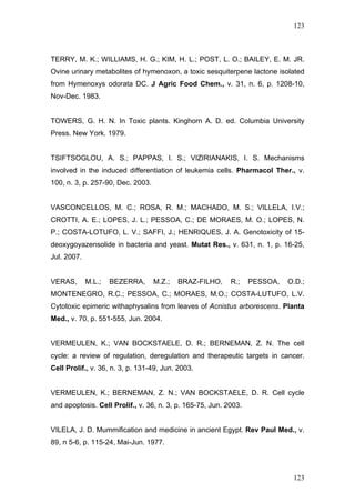 123
TERRY, M. K.; WILLIAMS, H. G.; KIM, H. L.; POST, L. O.; BAILEY, E. M. JR.
Ovine urinary metabolites of hymenoxon, a toxic sesquiterpene lactone isolated
from Hymenoxys odorata DC. J Agric Food Chem., v. 31, n. 6, p. 1208-10,
Nov-Dec. 1983.
TOWERS, G. H. N. In Toxic plants. Kinghorn A. D. ed. Columbia University
Press. New York. 1979.
TSIFTSOGLOU, A. S.; PAPPAS, I. S.; VIZIRIANAKIS, I. S. Mechanisms
involved in the induced differentiation of leukemia cells. Pharmacol Ther., v.
100, n. 3, p. 257-90, Dec. 2003.
VASCONCELLOS, M. C.; ROSA, R. M.; MACHADO, M. S.; VILLELA, I.V.;
CROTTI, A. E.; LOPES, J. L.; PESSOA, C.; DE MORAES, M. O.; LOPES, N.
P.; COSTA-LOTUFO, L. V.; SAFFI, J.; HENRIQUES, J. A. Genotoxicity of 15-
deoxygoyazensolide in bacteria and yeast. Mutat Res., v. 631, n. 1, p. 16-25,
Jul. 2007.
VERAS, M.L.; BEZERRA, M.Z.; BRAZ-FILHO, R.; PESSOA, O.D.;
MONTENEGRO, R.C.; PESSOA, C.; MORAES, M.O.; COSTA-LUTUFO, L.V.
Cytotoxic epimeric withaphysalins from leaves of Acnistus arborescens. Planta
Med., v. 70, p. 551-555, Jun. 2004.
VERMEULEN, K.; VAN BOCKSTAELE, D. R.; BERNEMAN, Z. N. The cell
cycle: a review of regulation, deregulation and therapeutic targets in cancer.
Cell Prolif., v. 36, n. 3, p. 131-49, Jun. 2003.
VERMEULEN, K.; BERNEMAN, Z. N.; VAN BOCKSTAELE, D. R. Cell cycle
and apoptosis. Cell Prolif., v. 36, n. 3, p. 165-75, Jun. 2003.
VILELA, J. D. Mummification and medicine in ancient Egypt. Rev Paul Med., v.
89, n 5-6, p. 115-24, Mai-Jun. 1977.
123
 