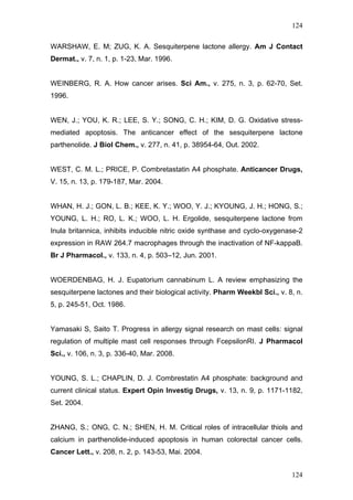 124
WARSHAW, E. M; ZUG, K. A. Sesquiterpene lactone allergy. Am J Contact
Dermat., v. 7, n. 1, p. 1-23, Mar. 1996.
WEINBERG, R. A. How cancer arises. Sci Am., v. 275, n. 3, p. 62-70, Set.
1996.
WEN, J.; YOU, K. R.; LEE, S. Y.; SONG, C. H.; KIM, D. G. Oxidative stress-
mediated apoptosis. The anticancer effect of the sesquiterpene lactone
parthenolide. J Biol Chem., v. 277, n. 41, p. 38954-64, Out. 2002.
WEST, C. M. L.; PRICE, P. Combretastatin A4 phosphate. Anticancer Drugs,
V. 15, n. 13, p. 179-187, Mar. 2004.
WHAN, H. J.; GON, L. B.; KEE, K. Y.; WOO, Y. J.; KYOUNG, J. H.; HONG, S.;
YOUNG, L. H.; RO, L. K.; WOO, L. H. Ergolide, sesquiterpene lactone from
Inula britannica, inhibits inducible nitric oxide synthase and cyclo-oxygenase-2
expression in RAW 264.7 macrophages through the inactivation of NF-kappaB.
Br J Pharmacol., v. 133, n. 4, p. 503–12, Jun. 2001.
WOERDENBAG, H. J. Eupatorium cannabinum L. A review emphasizing the
sesquiterpene lactones and their biological activity. Pharm Weekbl Sci., v. 8, n.
5, p. 245-51, Oct. 1986.
Yamasaki S, Saito T. Progress in allergy signal research on mast cells: signal
regulation of multiple mast cell responses through FcepsilonRI. J Pharmacol
Sci., v. 106, n. 3, p. 336-40, Mar. 2008.
YOUNG, S. L.; CHAPLIN, D. J. Combrestatin A4 phosphate: background and
current clinical status. Expert Opin Investig Drugs, v. 13, n. 9, p. 1171-1182,
Set. 2004.
ZHANG, S.; ONG, C. N.; SHEN, H. M. Critical roles of intracellular thiols and
calcium in parthenolide-induced apoptosis in human colorectal cancer cells.
Cancer Lett., v. 208, n. 2, p. 143-53, Mai. 2004.
124
 