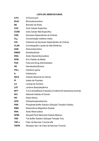 LISTA DE ABREVIATURAS
5-FU 5-Fluorouracil
BrdU Bromodeoxiuridina
BE Brometo de Etídio
CCE Ciclo Celular Específico
CCNE Ciclo Celular Não-Específico
CDK Quinases Dependentes de Ciclinas
CI50 Concentração inibitória média
CKI Inibidoras de Quinases Dependentes de Ciclinas
CLAE Cromatografia Líquida de Alta Eficiência
DAB Diaminobenzidina
DMSO Dimetilsufóxido
DNA Ácido Desoxirribonucléico
EPM Erro Padrão da Média
FDA Food and Drug Administration
HE Hematoxilina/Eosina
IFN-γ Interferon gama
IL Interleucina
INCA Instituto Nacional do Câncer
IP Iodeto de Propídeo
LA Laranja de Acridina
LST Lactona Sesquiterpênica
MTT 3-(4,5-dimetiltiazol-2-tiazolil)-2,5-difenil-2H tetrazolina bromido
NCI National Institute of Cancer
NO Óxido Nítrico
OPD Orthophenylenediamine
PBS Phosphate Buffer Solution (Solução Tampão Fosfato)
RMN Ressonância Magnética Nuclear
RNA Ácido Ribonucléico
RPMI Roswell Parrk Memorial Institute Medium
TBS Tris Buffer Solution (Solução Tampão Tris)
TNF-α Fator de Necrose Tumoral alfa
TNFRI Receptor tipo I do Fator de Necrose Tumoral
 