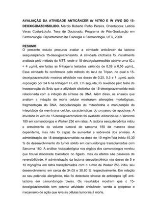 AVALIAÇÃO DA ATIVIDADE ANTICÂNCER IN VITRO E IN VIVO DO 15-
DEOXIGOIAZENSOLIDO. Márcio Roberto Pinho Pereira. Orientadora: Letícia
Veras Costa-Lotufo. Tese de Doutorado. Programa de Pós-Graduação em
Farmacologia. Departamento de Fisiologia e Farmacologia, UFC, 2008.
RESUMO
O presente estudo procurou avaliar a atividade anticâncer da lactona
sesquiterpênica 15-deoxigoiazensolido. A atividade citotóxica foi inicialmente
avaliada pelo método do MTT, onde o 15-deoxigoiazensolido obteve uma IC50
< 4 μg/mL em todas as linhagens testadas variando de 0,09 a 0,56 μg/mL.
Essa atividade foi confirmada pelo método do Azul de Tripan, no qual o 15-
deoxigoiazensolido mostrou atividade nas doses de 0,25, 0,5 e 1 μg/mL após
exposição por 24 h na linhagem HL-60. Em seguida, foi revelado pelo teste de
incorporação do Brdu que a atividade citotóxica do 15-deoxigoiazensolido está
relacionada com a inibição da síntese de DNA. Além disso, os ensaios que
avaliam a indução de morte celular mostraram alterações morfológicas,
fragmentação do DNA, despolarização da mitocôndria e manutenção da
integridade da membrana celular, características do processo de apoptose. A
atividade in vivo do 15-deoxigoiazensolido foi avaliado utilizando-se o sarcoma
180 em camundongos e Walker 256 em ratos. A lactona sesquiterpênica inibiu
o crescimento do volume tumoral do sarcoma 180 de maneira dose
dependente, mas não foi capaz de aumentar a sobrevida dos animais. A
administração do 15-deoxigoiazensolido na dose de 10 mg/m2
/dia inibiu 49,39
% do desenvolvimento do tumor sólido em camundongos transplantados com
Sarcoma 180. A análise histopatológica nos órgãos dos camundongos revelou
que houve moderada toxicidade no fígado, mas os efeitos são passiveis de
reversibilidade. A administração da lactona sesquiterpênica nas doses de 5 e
10 mg/kg/dia em ratos transplantados com o tumor de Walker 256 inibiu seu
desenvolvimento em cerca de 34,05 e 38,80 % respectivamente. Em relação
ao seu potencial alergênico, não foi detectado síntese de anticorpos IgE anti-
lactona em camundongos Swiss. Os resultados mostram que o 15-
deoxigoiazensolido tem potente atividade anticâncer, sendo a apoptose o
mecanismo de ação que leva as células tumorais à morte.
 