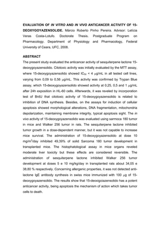 EVALUATION OF IN VITRO AND IN VIVO ANTICANCER ACTIVITY OF 15-
DEOXYGOYAZENSOLIDE. Márcio Roberto Pinho Pereira. Advisor: Letícia
Veras Costa-Lotufo. Doctorate Thesis. Postgraduate Program on
Pharmacology. Department of Physiology and Pharmacology, Federal
University of Ceara, UFC, 2008.
ABSTRACT
The present study evaluated the anticancer activity of sesquiterpene lactone 15-
deoxygoyazensolido. Citotoxic activity was initially evaluated by the MTT assay,
where 15-deoxygoyazensolido showed IC50 < 4 μg/mL in all tested cell lines,
varying from 0,09 to 0,56 μg/mL. This activity was confirmed by Trypan Blue
assay, which 15-deoxygoyazensolido showed activity at 0,25, 0,5 and 1 μg/mL
after 24h exposition in HL-60 cells. Afterwards, it was reveled by incorporation
test of BrdU that citotoxic activity of 15-deoxygoyazensolido is related to
inhibition of DNA synthesis. Besides, on the assays for induction of cellular
apoptosis showed morphological alterations, DNA fragmentation, mitochondria
depolarization, maintaining membrane integrity, typical apoptosis sight. The in
vivo activity of 15-deoxygoyazensolido was evaluated using sarmoca 180 tumor
in mice and Walker 256 tumor in rats. The sesquiterpene lactone inhibited
tumor growth in a dose-dependent manner, but it was not capable to increase
mice survival. The administration of 15-deoxygoyazensolido at dose 10
mg/m2
/day inhibited 49,39% of solid Sarcoma 180 tumor development in
transplanted mice. The histophatological assay in mice organs reveled
moderate liver toxicity but these effects are considered reversible. The
administration of sesquiterpene lactone inhibited Walker 256 tumor
development at doses 5 e 10 mg/kg/day in transplanted rats about 34,05 e
38,80 % respectively. Concerning allergenic properties, it was not detected anti-
lactone IgE antibody synthesis in swiss mice immunized with 100 μg of 15-
deoxygoyazensolido. The results show that 15-deoxigoiazensolido has a potent
anticancer activity, being apoptosis the mechanism of action which takes tumor
cells to death.
 