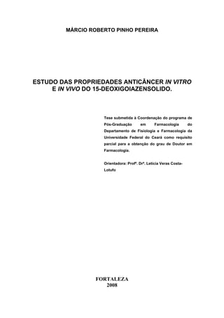 MÁRCIO ROBERTO PINHO PEREIRA
ESTUDO DAS PROPRIEDADES ANTICÂNCER IN VITRO
E IN VIVO DO 15-DEOXIGOIAZENSOLIDO.
Tese submetida à Coordenação do programa de
Pós-Graduação em Farmacologia do
Departamento de Fisiologia e Farmacologia da
Universidade Federal do Ceará como requisito
parcial para a obtenção do grau de Doutor em
Farmacologia.
Orientadora: Profª. Drª. Letícia Veras Costa-
Lotufo
FORTALEZA
2008
 