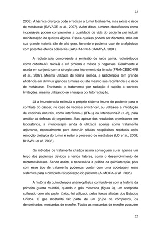 22
2008). A técnica cirúrgica pode erradicar o tumor totalmente, mas existe o risco
de metástase (SAVAGE et al., 2007). Além disso, tumores classificados como
inoperáveis podem comprometer a qualidade de vida do paciente por induzir
manifestação de queixas álgicas. Essas queixas podem ser discretas, mas em
sua grande maioria são de alto grau, levando o paciente usar de analgésicos
com potentes efeitos colaterais (GASPARINI & SARAIVA, 2004).
A radioterapia compreende a emissão de raios gama, radioisótopos
como cobalto-60, raios-X e até prótons e mésos pi negativos. Geralmente é
usada em conjunto com a cirurgia para incremento da terapia (FRANCESCHINI
et al., 2007). Mesmo utilizada de forma isolada, a radioterapia tem grande
eficiência em diminuir grandes tumores ou até mesmo sua recorrência e o risco
de metástase. Entretanto, o tratamento por radiação é sujeito a severas
limitações, mesmo utilizando-se a terapia por fotorradiação.
Já a imunoterapia estimula o próprio sistema imune do paciente para o
combate do câncer, no caso de vacinas anticâncer, ou utiliza-se a introdução
de citocinas naturais, como interfenon-γ (IFN-γ) ou Interleucina-2 (IL-2), para
ampliar as defesas do organismo. Mas apesar dos resultados promissores em
laboratórios, a imunoterapia ainda é utilizada apenas como tratamento
adjuvante, especialmente para destruir células neoplásicas residuais após
remoção cirúrgica do tumor e evitar o processo de metástase (LO et al., 2008;
KHAWLI et al., 2008).
Os métodos de tratamento citados acima conseguem curar apenas um
terço dos pacientes devidos a vários fatores, como o desenvolvimento de
micrometástases. Sendo assim, é necessária a prática da quimioterapia, pois
com esse tipo de tratamento podemos contar com uma abordagem mais
sistêmica para a completa recuperação do paciente (ALMEIDA et al., 2005).
A história da quimioterapia antineoplásica confunde-se com a história da
primeira guerra mundial, quando o gás mostrada (figura 3), um composto
sulfurado com alto poder tóxico, foi utilizado pelas forças aliadas dos Estados
Unidos. O gás mostarda faz parte de um grupo de compostos, os
denominados, mostardas de enxofre. Todas as mostardas de enxofre possuem
22
 