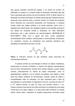 23
dois grupos cloroetila (-CH2CH2-Cl) ligados a um átomo de enxofre. As
alterações no sangue e na medula óssea de pacientes intoxicados pelo gás
foram reportadas pela primeira vez por Krumbhaar (1919). O efeito máximo na
depressão de células produzidas na medula óssea pelo gás mostarda pode ser
observado duas semanas após o primeiro contato. As mortes dos pacientes
foram atribuídas por pneumonia associadas com leucopenias. A autópsia
revelou atrofia dos órgãos linfóides e do tecido testicular, assim como a
hipoplasia da medula óssea. Os resultados sugeriam uma atividade supressora
nas células em constante divisão e, finalmente, em 1929, Berenblum
demonstrou que o gás mostarda era anticarcinogênico (BERENBLUM &
RILEY-SMITH, 1929). Com o passar dos anos, muitas substâncias
quimioterápicas foram isoladas, caracterizadas e comercializadas. Atualmente,
um verdadeiro universo de substâncias com potencial anticâncer são
estudadas em laboratórios de todo o mundo.
H2 H2
C S C
Cl C C Cl
H2 H2
Figura 3: Estrutura química do gás mostarda, droga precursora da
quimioterapia anticâncer.
O objetivo primário da quimioterapia é destruir as células neoplásicas,
preservando as normais. Entretanto, a maioria dos agentes quimioterápicos
atua de forma não-específica, lesando tanto células malignas, quanto células
normais, particularmente as células de rápido crescimento, como as
gastrintestinais, capilares e as do sistema imunológico. Isto explica a maior
parte dos efeitos colaterais da quimioterapia: náuseas, perda de cabelo e
susceptibilidade maior às infecções. Um fator importante para o êxito da
quimioterapia é a precocidade no diagnóstico do tumor, que deve ter entre 109
e 1012
células tumorais, ou seja, um tumor com tamanho inferior a 1 cm.
Existem diversos mecanismos que estão envolvidos na evolução de uma célula
normal para uma célula maligna, e a maior parte deles interferem na divisão
celular. Sendo assim, esclarecer as reações bioquímicas envolvidas nesse
23
 