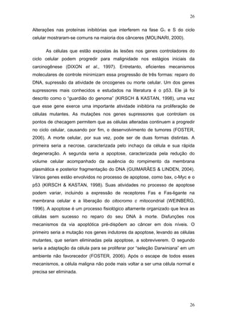 26
Alterações nas proteínas inibitórias que interferem na fase G1 e S do ciclo
celular mostraram-se comuns na maioria dos cânceres (MOLINARI, 2000).
As células que estão expostas às lesões nos genes controladores do
ciclo celular podem progredir para malignidade nos estágios iniciais da
carcinogênese (DIXON et al., 1997). Entretanto, eficientes mecanismos
moleculares de controle minimizam essa progressão de três formas: reparo do
DNA, supressão da atividade de oncogenes ou morte celular. Um dos genes
supressores mais conhecidos e estudados na literatura é o p53. Ele já foi
descrito como o “guardião do genoma” (KIRSCH & KASTAN, 1998), uma vez
que esse gene exerce uma importante atividade inibitória na proliferação de
células mutantes. As mutações nos genes supressores que controlam os
pontos de checagem permitem que as células alteradas continuem a progredir
no ciclo celular, causando por fim, o desenvolvimento de tumores (FOSTER,
2006). A morte celular, por sua vez, pode ser de duas formas distintas. A
primeira seria a necrose, caracterizada pelo inchaço da célula e sua rápida
degeneração. A segunda seria a apoptose, caracterizada pela redução do
volume celular acompanhado da ausência do rompimento da membrana
plasmática e posterior fragmentação do DNA (GUIMARÃES & LINDEN, 2004).
Vários genes estão envolvidos no processo de apoptose, como bax, c-Myc e o
p53 (KIRSCH & KASTAN, 1998). Suas atividades no processo de apoptose
podem variar, incluindo a expressão de receptores Fas e Fas-ligante na
membrana celular e a liberação do citocromo c mitocondrial (WEINBERG,
1996). A apoptose é um processo fisiológico altamente organizado que leva as
células sem sucesso no reparo do seu DNA à morte. Disfunções nos
mecanismos da via apoptótica pré-dispõem ao câncer em dois níveis. O
primeiro seria a mutação nos genes indutores da apoptose, levando as células
mutantes, que seriam eliminadas pela apoptose, a sobreviverem. O segundo
seria a adaptação da célula para se proliferar por “seleção Darwiniana” em um
ambiente não favorecedor (FOSTER, 2006). Após o escape de todos esses
mecanismos, a célula maligna não pode mais voltar a ser uma célula normal e
precisa ser eliminada.
26
 