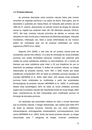 28
1.3. Produtos Naturais
As primeiras descrições sobre produtos naturais feitas pelo homem
remontam às sagradas escrituras e ao papiro de Ebers. Este papiro, que foi
descoberto e publicado por Georg Ebers, foi traduzido pela primeira vez em
1890 por H. Joachin, descrevendo um grande número de drogas de natureza
animal ou vegetal que poderiam tratar até 100 diferentes doenças (VILELA,
1977). Até hoje, produtos naturais provindos de plantas ou animais são
utilizados em todo mundo para o tratamento de diferentes patologias. Infecções
microbianas, inflamação, dor, febre e outras enfermidades do ser humano
podem ser controladas pelo uso de produtos sintetizados por outros
organismos (PINTO et al., 2002).
Segundo Chin (2006), o real valor de um produto natural pode ser
considerado usando três critérios: (1) a taxa de introdução de novas entidades
químicas com ampla diversidade estrutural, incluindo seu potencial para
modelo de outras substâncias sintéticas ou semi-sintéticas; (2) o número de
doenças que essa substância pode tratar e (3) sua freqüência de uso no
tratamento da patologia indicada. A análise de produtos naturais, ou drogas
relacionadas de produtos naturais, entre 1981 e 2002 mostra que essas
substâncias compreendem 28% de todas as entidades químicas lançadas no
mercado (NEWMAN et al., 2003). Além disso, 24% dessas novas entidades
químicas foram sintetizadas ou modificadas a partir das propriedades
farmacológicas de produtos naturais (NEWMAN et al., 2000). A combinação
dessas duas porcentagens (52% de todas as novas entidades químicas)
sugere que os produtos naturais são importantes fontes de novas drogas. Além
disso, caracterizam-se de fácil manipulação para modificação química na
formação de derivados químicos.
Um apanhado das prescrições médicas em todo o mundo demonstra
que os produtos naturais, e drogas relacionadas, são usados para tratar 87%
de todas as doenças humanas, incluindo seu uso como antibióticos,
anticancerigenos, anticoagulantes, antiparasitários, imunossupressores, entre
outros (NEWMAN et al., 2003). Ainda não temos produtos naturais, ou drogas
relacionadas, para 7 categorias de drogas, incluindo: anestésicos,
28
 