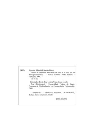 P493e Pereira, Márcio Roberto Pinho
Estudo da atividade anticâncer in vitro e in vivo do 15-
deoxigoiazensolido / Márcio Roberto Pinho Pereira. –
Fortaleza, 2008.
125 f. : Il.
Orientador: Profa. Dra. Letícia Veras Costa-Lotufo
Tese (Doutorado) – Universidade Federal do Ceará.
Programa de Pós-Graduação em Farmacologia, Fortaleza-Ce,
2008
1. Neoplasias 2. Apoptose 3. Lactonas I. Costa-Lotufo,
Letícia Veras (orient.) II. Título
CDD: 616.994
 