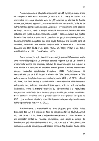 37
No que concerne a atividade antitumoral, as LST formam o maior grupo
de compostos com essa atividade (ROBLES et al., 1995). A maioria dos
compostos com essa atividade vem de LST oriundas de plantas da família
Asteraceae, embora algumas com a mesma atividade tenham sido isoladas de
outras famílias como: Magnoliaceae, Apiaceae e eventualmente uma espécie
de fungo (PICMAN, 1986). A relação estrutura atividade das lactonas tem sido
estudada em vários modelos. Hartwell e Abbott (1969) concluíram que muitas
lactonas com atividade antitumoral possuíam um grupo α-metileno-γ-lactona.
Posteriormente foi constatado que esse grupo funcional era requisito para tal
atividade, revelando uma estreita relação entre a estrutura e a atividade
biológica das LST (SUN et al., 2003; KIM et al., 2003; ENRIZ et al., 1994;
GIORDANO et al., 1992; ZHANG et al., 2005).
O mecanismo de ação das atividades biológicas das LST continua sendo
alvo de intensa pesquisa. Os primeiros estudos sugerem que as LST inibem o
crescimento tumoral por alquilação seletiva de macromoléculas que regulam o
ciclo celular, e o alvo para tal atividade seriam grupos sulfidrilas encontrados
nessas moléculas regulatórias (Kupchan, 1974). Posteriormente foi
demonstrado que as LST inibem a síntese de DNA, especialmente a DNA
polimerase e a timidilato sintase em células tumorais (LEE et al., 1977; HALL et
al., 1978). De fato, Zhang e colaboradores (2005) reforçam que elementos
estruturais das lactonas sesquiterpênicas como α,β- ou α,β,γ-carbonilas
insaturadas, como α-metileno-γ-lactonas ou ciclopentonas α-β insaturadas
reagem com nucleófilos, especialmente grupos sulfidril, por adição de Michael.
Neste contexto, proteínas como a glutationa seriam alvos preferenciais para as
LST, o que justifica a atividade pró-oxidante observada para algumas lactonas
como a partenolida (WEN et al., 2002).
Recentemente, o mecanismo de ação proposto para outras ações
biológicas das LST é a inibição do fator de transcrição NF-kB (RÜNGELER et
al., 1999, SIEDLE et al., 2004) e Map kinase (HWANG et al., 1996). O NF-kB é
um mediador central na resposta imunológica, pois regula a síntese de
Interleucinas pró inflamatórias como a IL-1, IL-2, IL-6, IL-8 e TNF-α, bem como
modula o gene da ciclooxigenase 2 (assim como a Map kinase), óxido nítrico
37
 